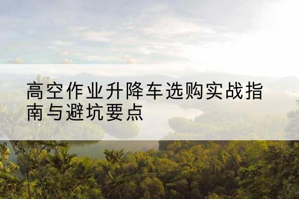 邵东升降车怎么选-高空作业升降车选购实战指南与避坑要点
