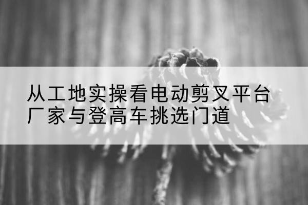 邵东电动剪叉升降平台厂家-从工地实操看电动剪叉平台厂家与登高车挑选门道