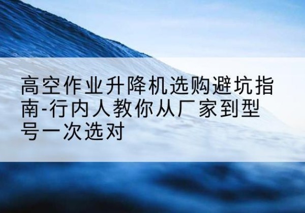 邵东升降平台厂家-高空作业升降机选购避坑指南-行内人教你从厂家到型号一次选对