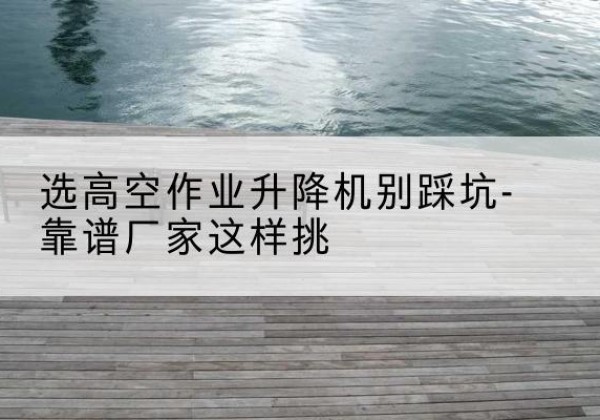 邵东剪叉式升降机厂家-选高空作业升降机别踩坑-靠谱厂家这样挑
