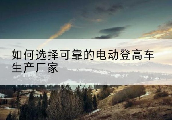 邵东电动登高车厂家-如何选择可靠的电动登高车生产厂家