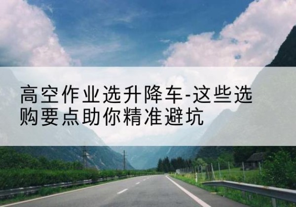 邵东升降车厂家-高空作业选升降车-这些选购要点助你*避坑
