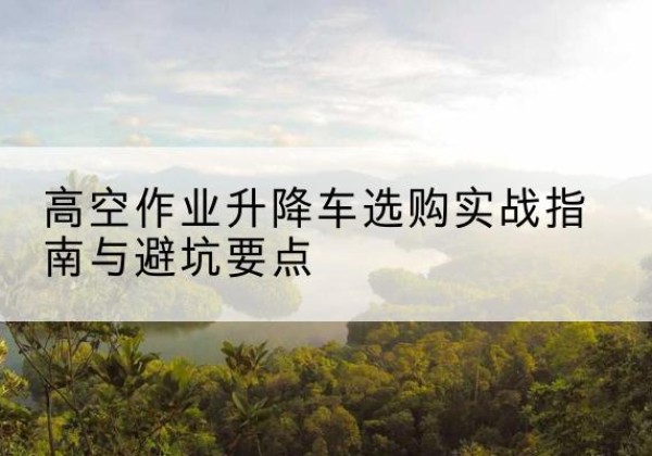 邵东升降车怎么选-高空作业升降车选购实战指南与避坑要点