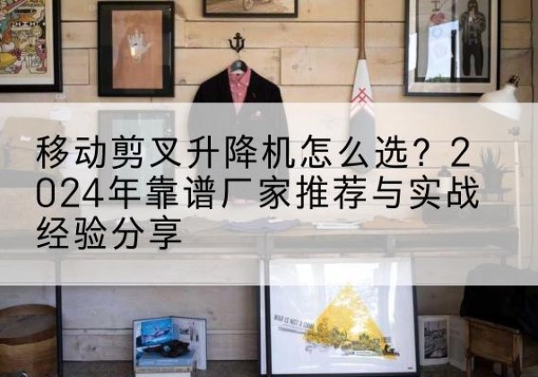 邵东升降平台厂家推荐-移动剪叉升降机怎么选？2024年靠谱厂家推荐与实战经验分享